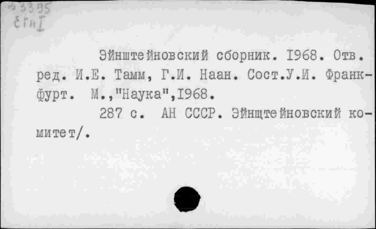 ﻿е ги|
Эйнштейновский сборник. 1968. Отв. ред. И.Е. Тамм, Г.И. Наан. Сост.У.И. Франкфурт. М.,"Наука",1968.
287 с. АН СССР. Эйнштейновский ко-
митет/.